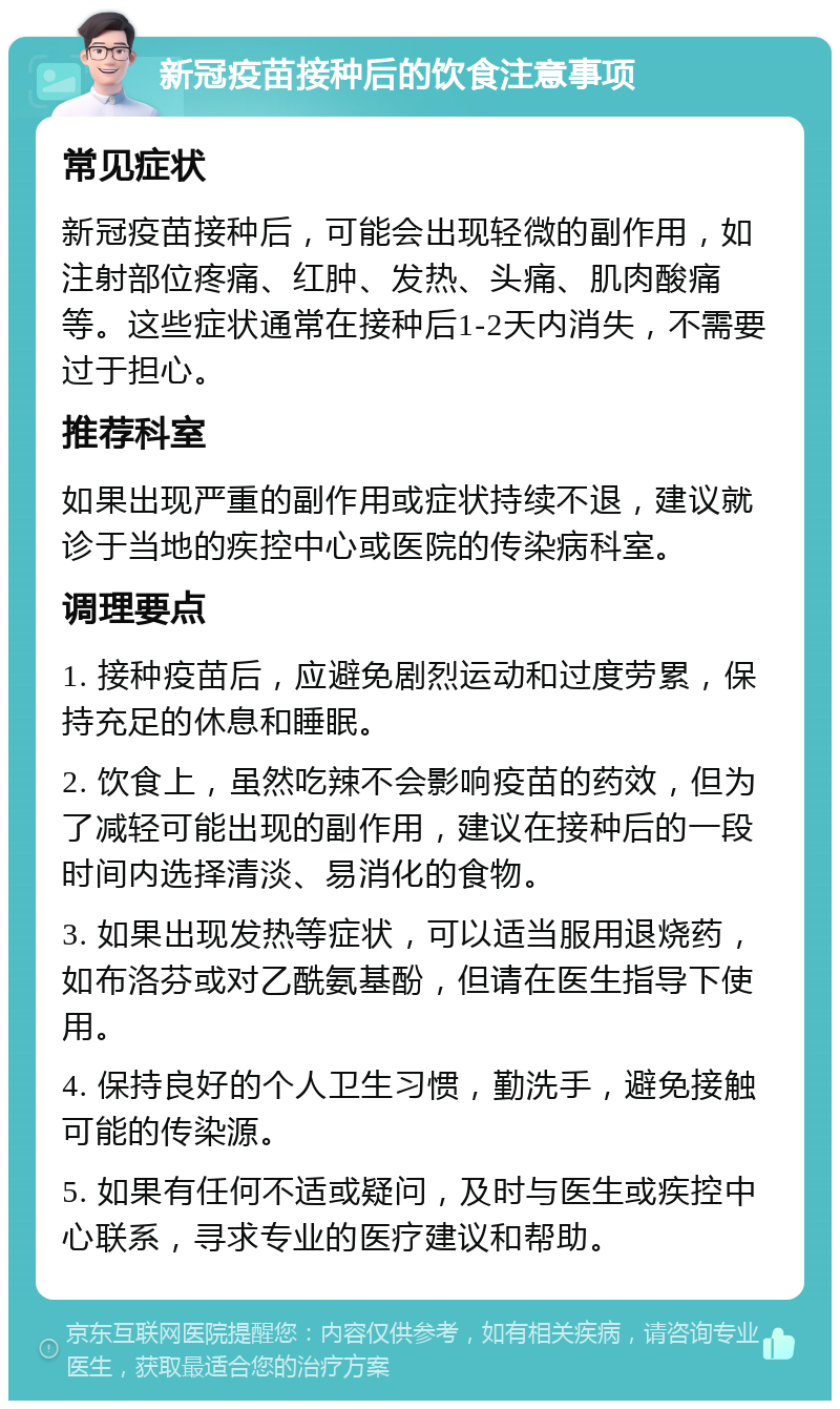 新冠疫苗接种后的饮食注意事项 常见症状 新冠疫苗接种后，可能会出现轻微的副作用，如注射部位疼痛、红肿、发热、头痛、肌肉酸痛等。这些症状通常在接种后1-2天内消失，不需要过于担心。 推荐科室 如果出现严重的副作用或症状持续不退，建议就诊于当地的疾控中心或医院的传染病科室。 调理要点 1. 接种疫苗后，应避免剧烈运动和过度劳累，保持充足的休息和睡眠。 2. 饮食上，虽然吃辣不会影响疫苗的药效，但为了减轻可能出现的副作用，建议在接种后的一段时间内选择清淡、易消化的食物。 3. 如果出现发热等症状，可以适当服用退烧药，如布洛芬或对乙酰氨基酚，但请在医生指导下使用。 4. 保持良好的个人卫生习惯，勤洗手，避免接触可能的传染源。 5. 如果有任何不适或疑问，及时与医生或疾控中心联系，寻求专业的医疗建议和帮助。