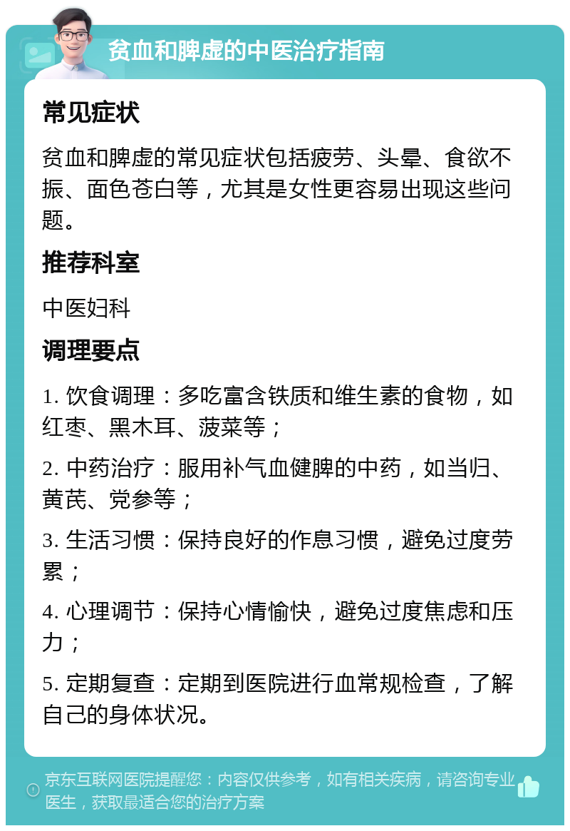 贫血和脾虚的中医治疗指南 常见症状 贫血和脾虚的常见症状包括疲劳、头晕、食欲不振、面色苍白等，尤其是女性更容易出现这些问题。 推荐科室 中医妇科 调理要点 1. 饮食调理：多吃富含铁质和维生素的食物，如红枣、黑木耳、菠菜等； 2. 中药治疗：服用补气血健脾的中药，如当归、黄芪、党参等； 3. 生活习惯：保持良好的作息习惯，避免过度劳累； 4. 心理调节：保持心情愉快，避免过度焦虑和压力； 5. 定期复查：定期到医院进行血常规检查，了解自己的身体状况。