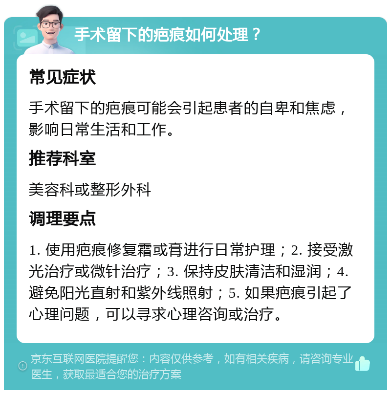 手术留下的疤痕如何处理？ 常见症状 手术留下的疤痕可能会引起患者的自卑和焦虑，影响日常生活和工作。 推荐科室 美容科或整形外科 调理要点 1. 使用疤痕修复霜或膏进行日常护理；2. 接受激光治疗或微针治疗；3. 保持皮肤清洁和湿润；4. 避免阳光直射和紫外线照射；5. 如果疤痕引起了心理问题，可以寻求心理咨询或治疗。