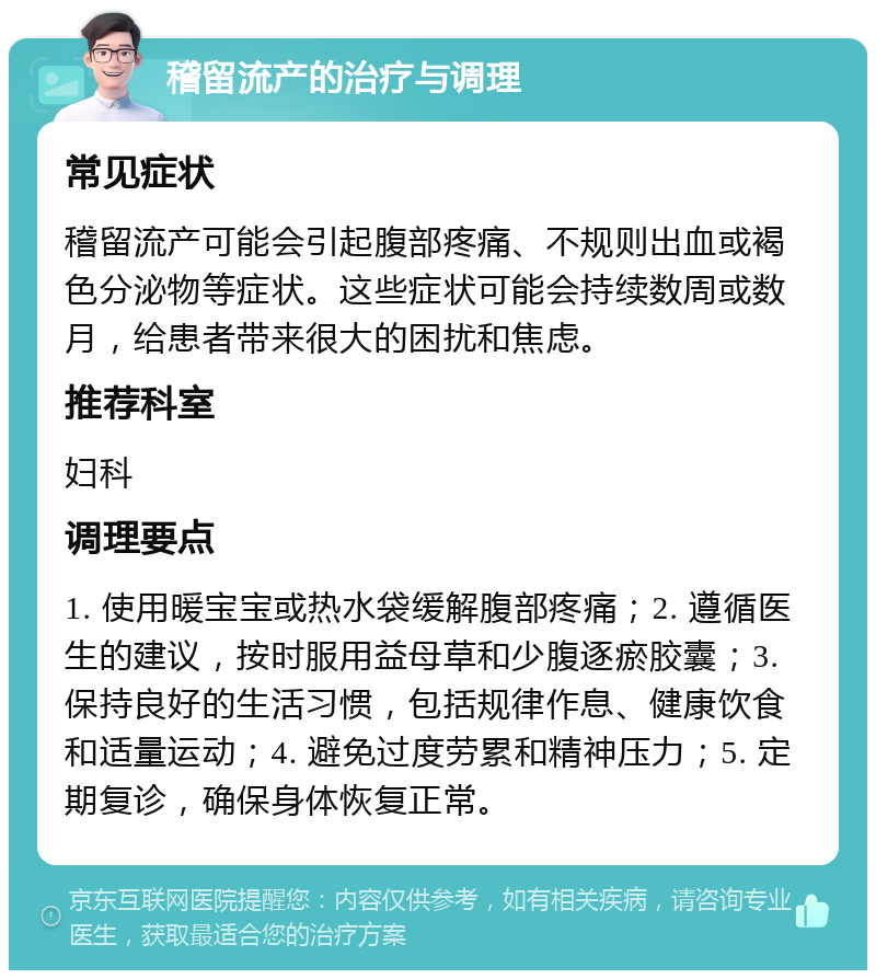 稽留流产的治疗与调理 常见症状 稽留流产可能会引起腹部疼痛、不规则出血或褐色分泌物等症状。这些症状可能会持续数周或数月，给患者带来很大的困扰和焦虑。 推荐科室 妇科 调理要点 1. 使用暖宝宝或热水袋缓解腹部疼痛；2. 遵循医生的建议，按时服用益母草和少腹逐瘀胶囊；3. 保持良好的生活习惯，包括规律作息、健康饮食和适量运动；4. 避免过度劳累和精神压力；5. 定期复诊，确保身体恢复正常。