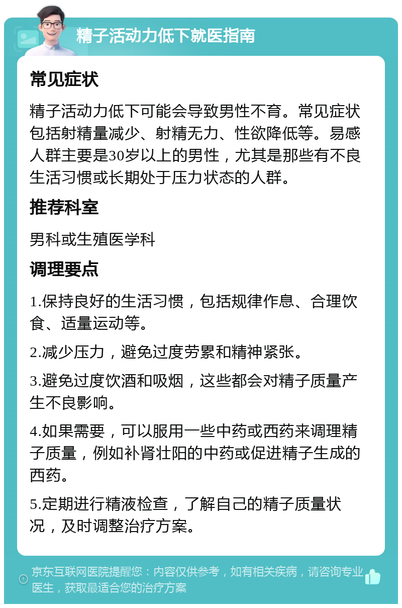 精子活动力低下就医指南 常见症状 精子活动力低下可能会导致男性不育。常见症状包括射精量减少、射精无力、性欲降低等。易感人群主要是30岁以上的男性，尤其是那些有不良生活习惯或长期处于压力状态的人群。 推荐科室 男科或生殖医学科 调理要点 1.保持良好的生活习惯，包括规律作息、合理饮食、适量运动等。 2.减少压力，避免过度劳累和精神紧张。 3.避免过度饮酒和吸烟，这些都会对精子质量产生不良影响。 4.如果需要，可以服用一些中药或西药来调理精子质量，例如补肾壮阳的中药或促进精子生成的西药。 5.定期进行精液检查，了解自己的精子质量状况，及时调整治疗方案。