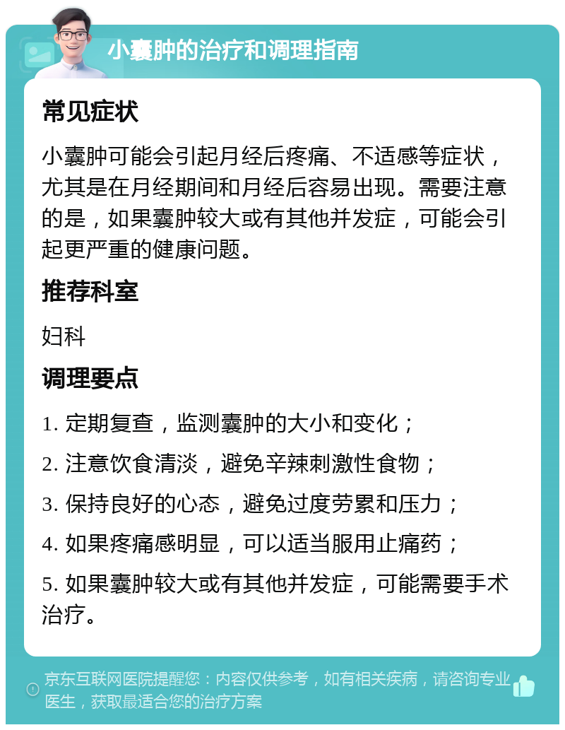 小囊肿的治疗和调理指南 常见症状 小囊肿可能会引起月经后疼痛、不适感等症状，尤其是在月经期间和月经后容易出现。需要注意的是，如果囊肿较大或有其他并发症，可能会引起更严重的健康问题。 推荐科室 妇科 调理要点 1. 定期复查，监测囊肿的大小和变化； 2. 注意饮食清淡，避免辛辣刺激性食物； 3. 保持良好的心态，避免过度劳累和压力； 4. 如果疼痛感明显，可以适当服用止痛药； 5. 如果囊肿较大或有其他并发症，可能需要手术治疗。