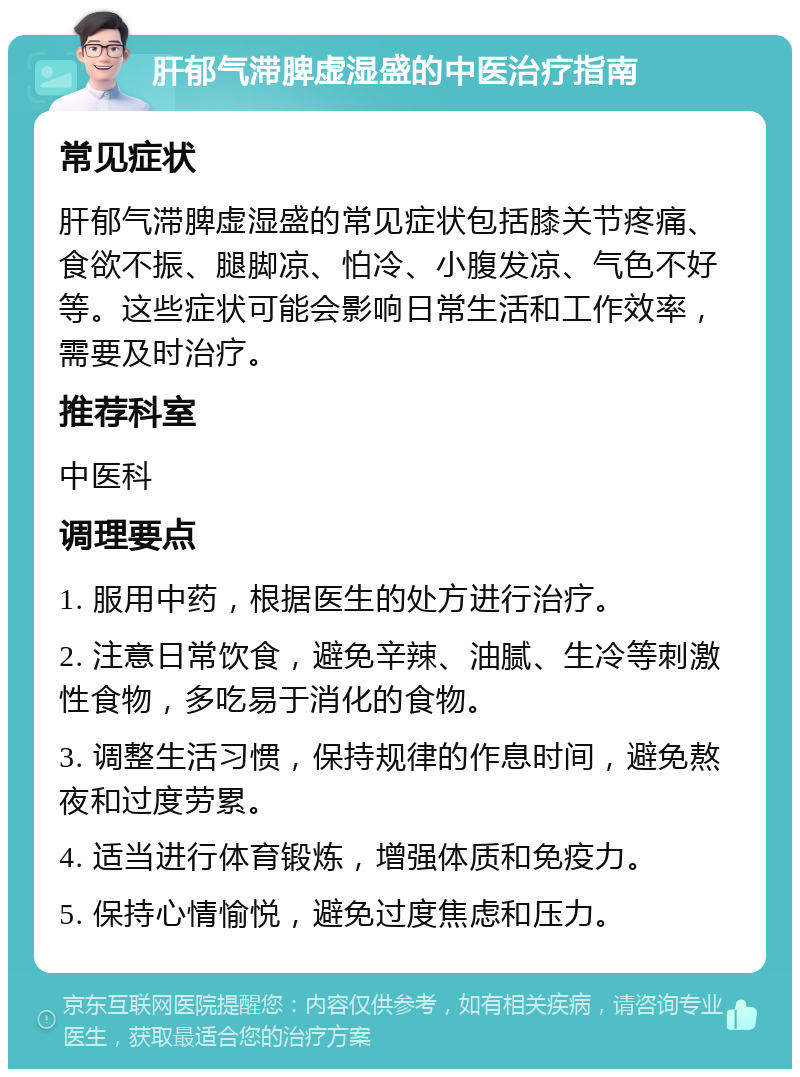 肝郁气滞脾虚湿盛的中医治疗指南 常见症状 肝郁气滞脾虚湿盛的常见症状包括膝关节疼痛、食欲不振、腿脚凉、怕冷、小腹发凉、气色不好等。这些症状可能会影响日常生活和工作效率，需要及时治疗。 推荐科室 中医科 调理要点 1. 服用中药，根据医生的处方进行治疗。 2. 注意日常饮食，避免辛辣、油腻、生冷等刺激性食物，多吃易于消化的食物。 3. 调整生活习惯，保持规律的作息时间，避免熬夜和过度劳累。 4. 适当进行体育锻炼，增强体质和免疫力。 5. 保持心情愉悦，避免过度焦虑和压力。