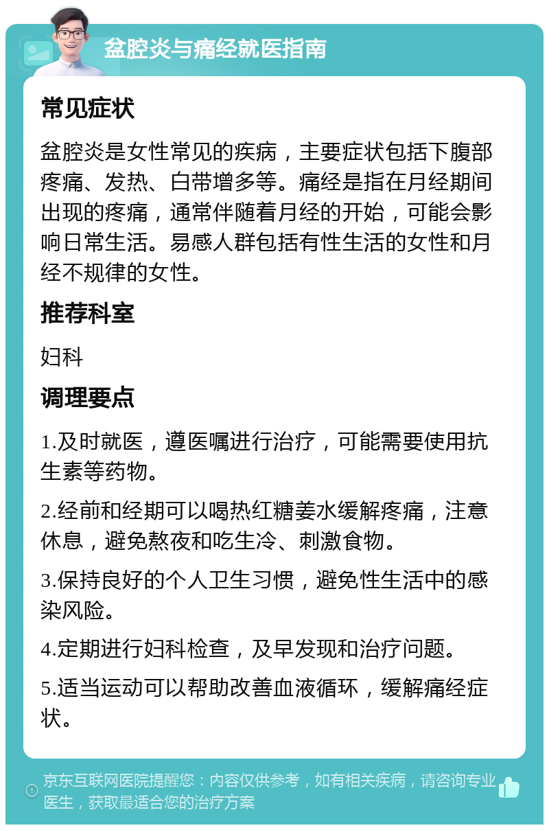 盆腔炎与痛经就医指南 常见症状 盆腔炎是女性常见的疾病，主要症状包括下腹部疼痛、发热、白带增多等。痛经是指在月经期间出现的疼痛，通常伴随着月经的开始，可能会影响日常生活。易感人群包括有性生活的女性和月经不规律的女性。 推荐科室 妇科 调理要点 1.及时就医，遵医嘱进行治疗，可能需要使用抗生素等药物。 2.经前和经期可以喝热红糖姜水缓解疼痛，注意休息，避免熬夜和吃生冷、刺激食物。 3.保持良好的个人卫生习惯，避免性生活中的感染风险。 4.定期进行妇科检查，及早发现和治疗问题。 5.适当运动可以帮助改善血液循环，缓解痛经症状。