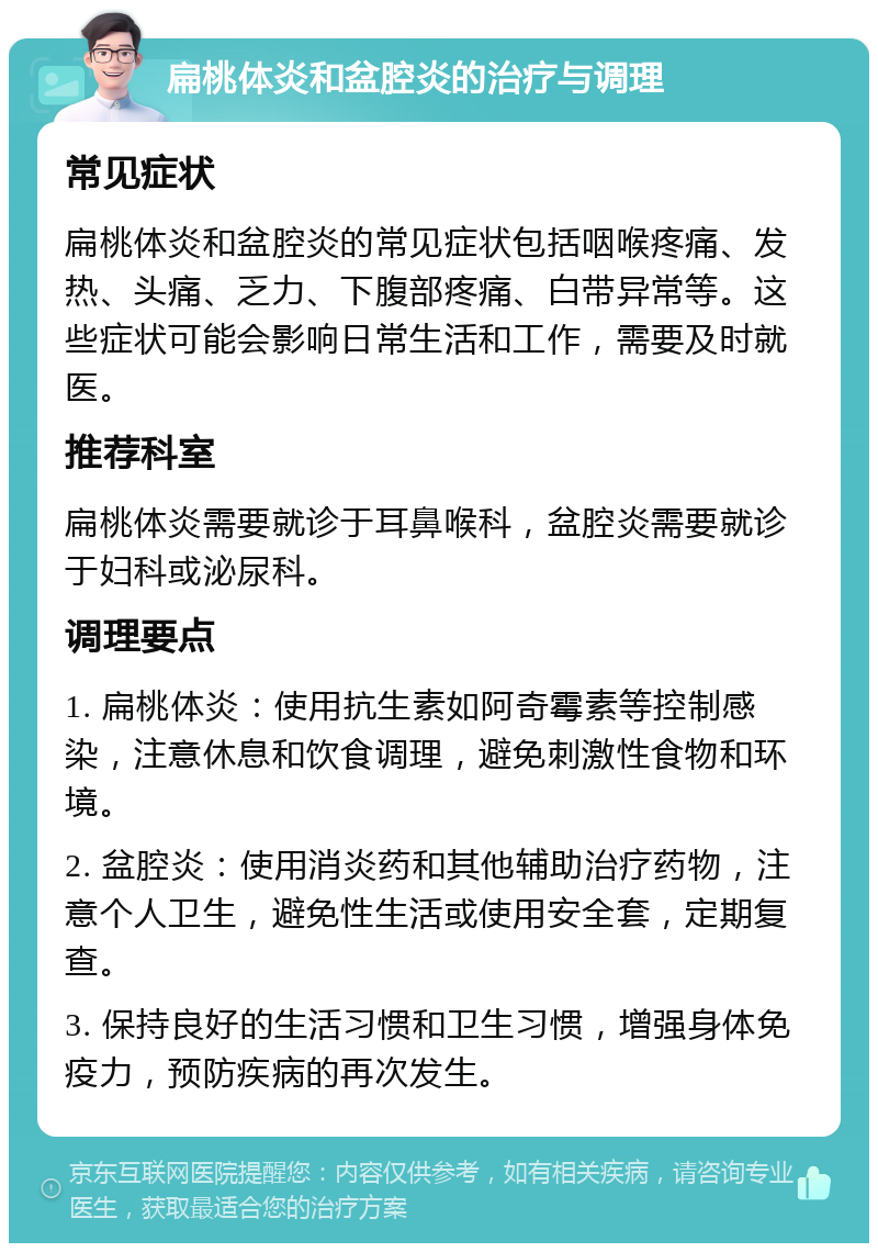 扁桃体炎和盆腔炎的治疗与调理 常见症状 扁桃体炎和盆腔炎的常见症状包括咽喉疼痛、发热、头痛、乏力、下腹部疼痛、白带异常等。这些症状可能会影响日常生活和工作，需要及时就医。 推荐科室 扁桃体炎需要就诊于耳鼻喉科，盆腔炎需要就诊于妇科或泌尿科。 调理要点 1. 扁桃体炎：使用抗生素如阿奇霉素等控制感染，注意休息和饮食调理，避免刺激性食物和环境。 2. 盆腔炎：使用消炎药和其他辅助治疗药物，注意个人卫生，避免性生活或使用安全套，定期复查。 3. 保持良好的生活习惯和卫生习惯，增强身体免疫力，预防疾病的再次发生。