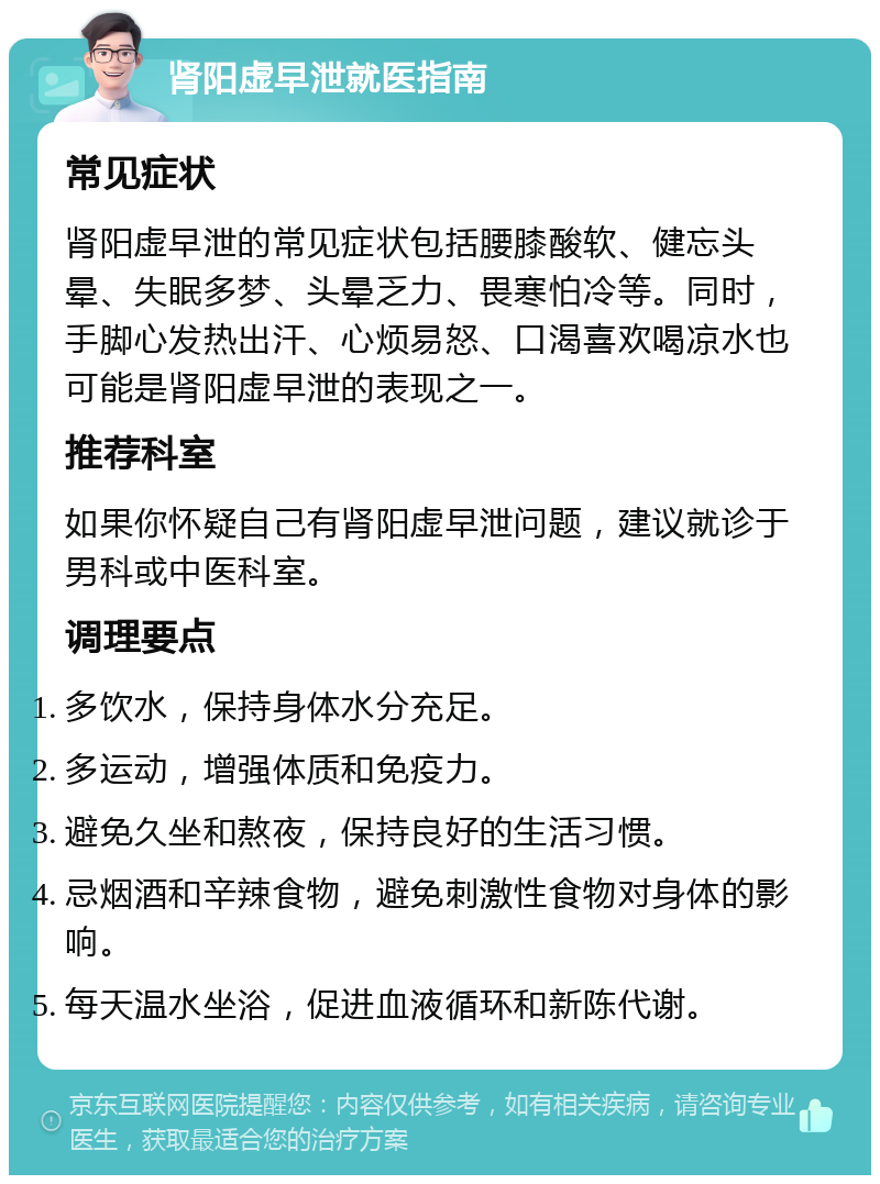 肾阳虚早泄就医指南 常见症状 肾阳虚早泄的常见症状包括腰膝酸软、健忘头晕、失眠多梦、头晕乏力、畏寒怕冷等。同时，手脚心发热出汗、心烦易怒、口渴喜欢喝凉水也可能是肾阳虚早泄的表现之一。 推荐科室 如果你怀疑自己有肾阳虚早泄问题，建议就诊于男科或中医科室。 调理要点 多饮水，保持身体水分充足。 多运动，增强体质和免疫力。 避免久坐和熬夜，保持良好的生活习惯。 忌烟酒和辛辣食物，避免刺激性食物对身体的影响。 每天温水坐浴，促进血液循环和新陈代谢。