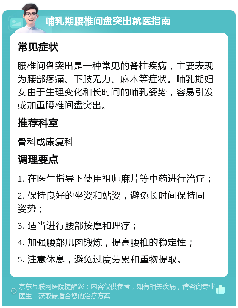 哺乳期腰椎间盘突出就医指南 常见症状 腰椎间盘突出是一种常见的脊柱疾病，主要表现为腰部疼痛、下肢无力、麻木等症状。哺乳期妇女由于生理变化和长时间的哺乳姿势，容易引发或加重腰椎间盘突出。 推荐科室 骨科或康复科 调理要点 1. 在医生指导下使用祖师麻片等中药进行治疗； 2. 保持良好的坐姿和站姿，避免长时间保持同一姿势； 3. 适当进行腰部按摩和理疗； 4. 加强腰部肌肉锻炼，提高腰椎的稳定性； 5. 注意休息，避免过度劳累和重物提取。