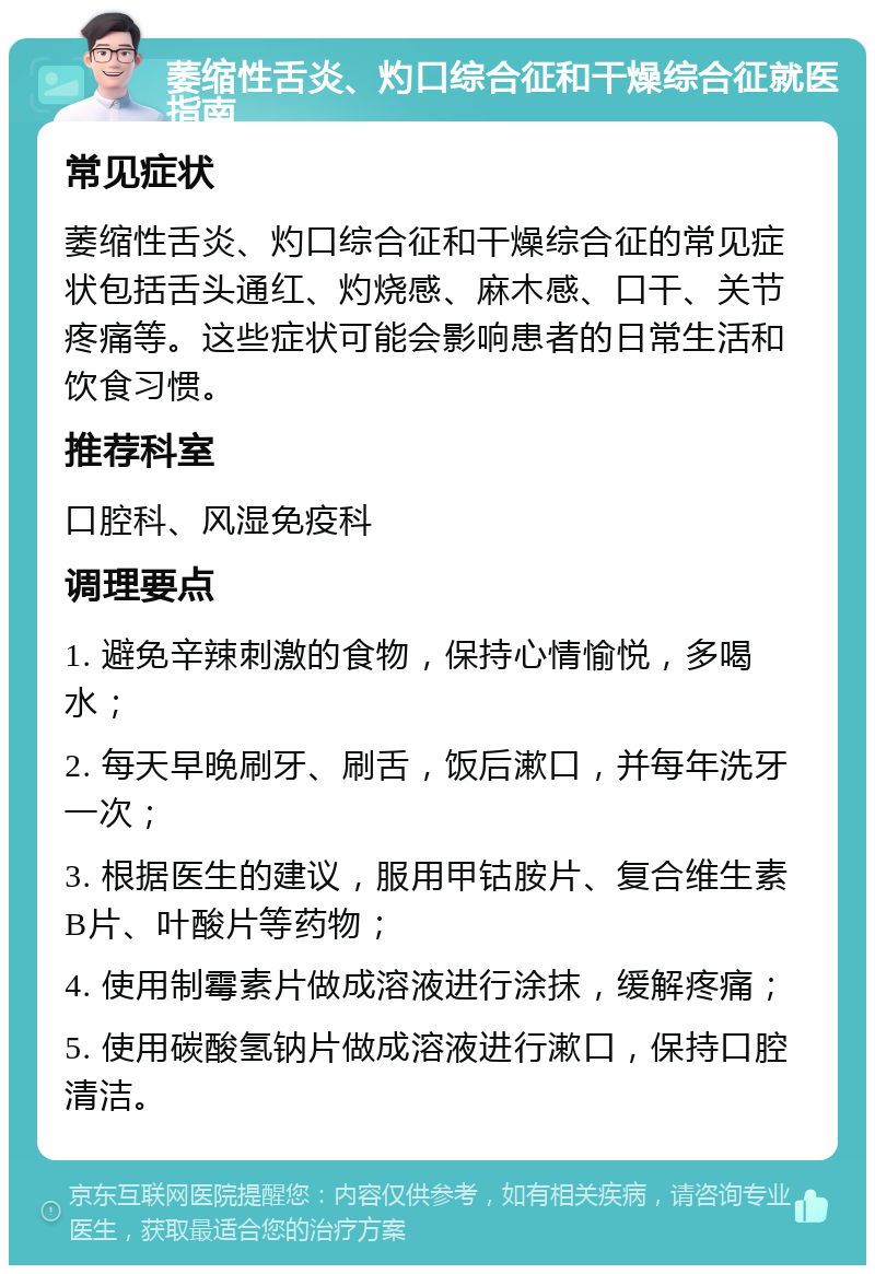 萎缩性舌炎、灼口综合征和干燥综合征就医指南 常见症状 萎缩性舌炎、灼口综合征和干燥综合征的常见症状包括舌头通红、灼烧感、麻木感、口干、关节疼痛等。这些症状可能会影响患者的日常生活和饮食习惯。 推荐科室 口腔科、风湿免疫科 调理要点 1. 避免辛辣刺激的食物，保持心情愉悦，多喝水； 2. 每天早晚刷牙、刷舌，饭后漱口，并每年洗牙一次； 3. 根据医生的建议，服用甲钴胺片、复合维生素B片、叶酸片等药物； 4. 使用制霉素片做成溶液进行涂抹，缓解疼痛； 5. 使用碳酸氢钠片做成溶液进行漱口，保持口腔清洁。