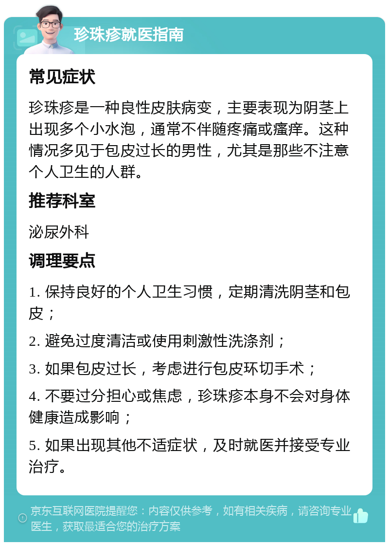 珍珠疹就医指南 常见症状 珍珠疹是一种良性皮肤病变，主要表现为阴茎上出现多个小水泡，通常不伴随疼痛或瘙痒。这种情况多见于包皮过长的男性，尤其是那些不注意个人卫生的人群。 推荐科室 泌尿外科 调理要点 1. 保持良好的个人卫生习惯，定期清洗阴茎和包皮； 2. 避免过度清洁或使用刺激性洗涤剂； 3. 如果包皮过长，考虑进行包皮环切手术； 4. 不要过分担心或焦虑，珍珠疹本身不会对身体健康造成影响； 5. 如果出现其他不适症状，及时就医并接受专业治疗。