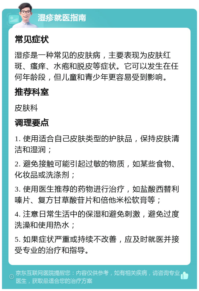 湿疹就医指南 常见症状 湿疹是一种常见的皮肤病，主要表现为皮肤红斑、瘙痒、水疱和脱皮等症状。它可以发生在任何年龄段，但儿童和青少年更容易受到影响。 推荐科室 皮肤科 调理要点 1. 使用适合自己皮肤类型的护肤品，保持皮肤清洁和湿润； 2. 避免接触可能引起过敏的物质，如某些食物、化妆品或洗涤剂； 3. 使用医生推荐的药物进行治疗，如盐酸西替利嗪片、复方甘草酸苷片和倍他米松软膏等； 4. 注意日常生活中的保湿和避免刺激，避免过度洗澡和使用热水； 5. 如果症状严重或持续不改善，应及时就医并接受专业的治疗和指导。