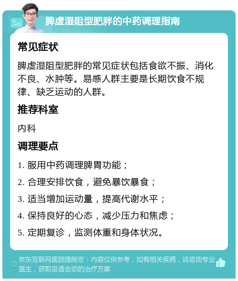 脾虚湿阻型肥胖的中药调理指南 常见症状 脾虚湿阻型肥胖的常见症状包括食欲不振、消化不良、水肿等。易感人群主要是长期饮食不规律、缺乏运动的人群。 推荐科室 内科 调理要点 1. 服用中药调理脾胃功能； 2. 合理安排饮食，避免暴饮暴食； 3. 适当增加运动量，提高代谢水平； 4. 保持良好的心态，减少压力和焦虑； 5. 定期复诊，监测体重和身体状况。