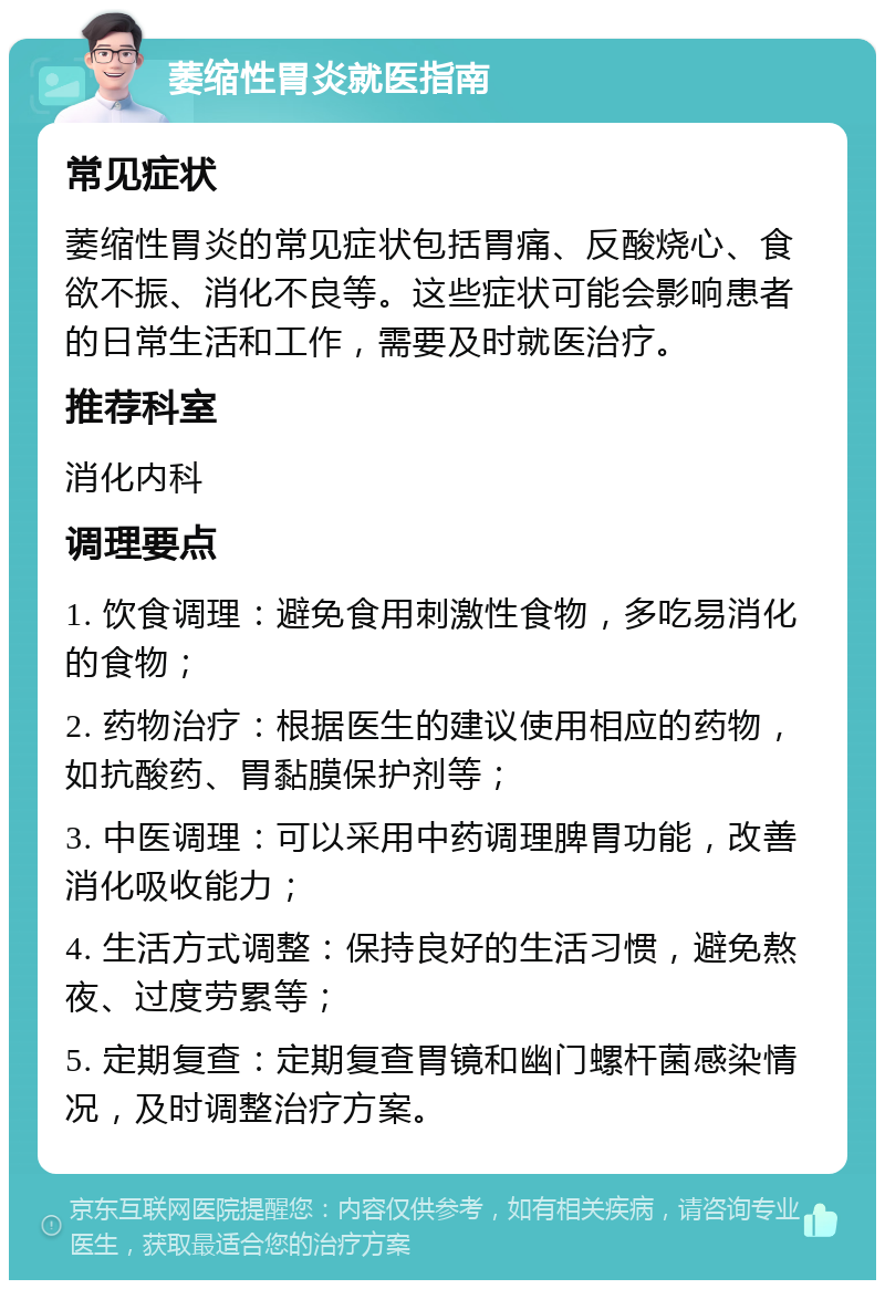 萎缩性胃炎就医指南 常见症状 萎缩性胃炎的常见症状包括胃痛、反酸烧心、食欲不振、消化不良等。这些症状可能会影响患者的日常生活和工作，需要及时就医治疗。 推荐科室 消化内科 调理要点 1. 饮食调理：避免食用刺激性食物，多吃易消化的食物； 2. 药物治疗：根据医生的建议使用相应的药物，如抗酸药、胃黏膜保护剂等； 3. 中医调理：可以采用中药调理脾胃功能，改善消化吸收能力； 4. 生活方式调整：保持良好的生活习惯，避免熬夜、过度劳累等； 5. 定期复查：定期复查胃镜和幽门螺杆菌感染情况，及时调整治疗方案。