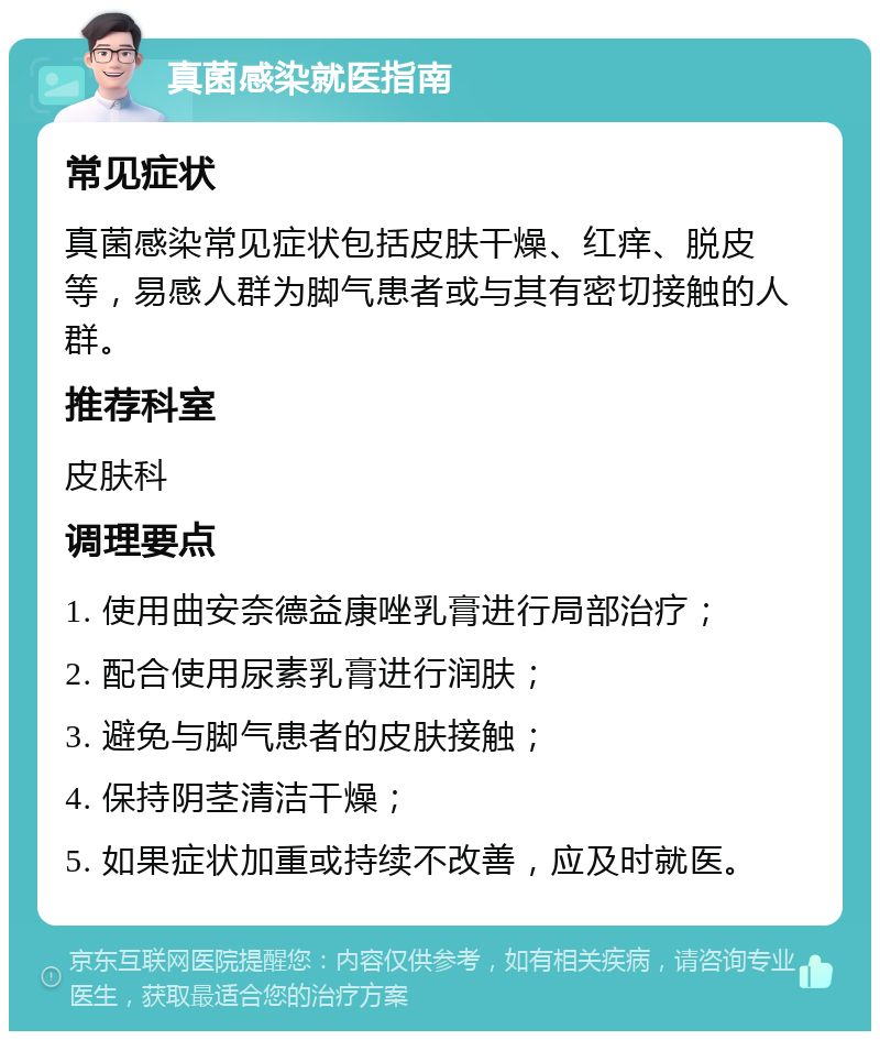 真菌感染就医指南 常见症状 真菌感染常见症状包括皮肤干燥、红痒、脱皮等，易感人群为脚气患者或与其有密切接触的人群。 推荐科室 皮肤科 调理要点 1. 使用曲安奈德益康唑乳膏进行局部治疗； 2. 配合使用尿素乳膏进行润肤； 3. 避免与脚气患者的皮肤接触； 4. 保持阴茎清洁干燥； 5. 如果症状加重或持续不改善，应及时就医。