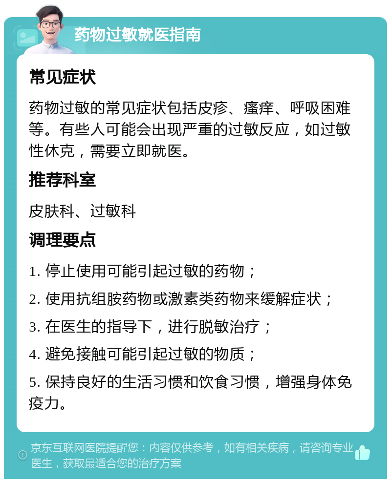 药物过敏就医指南 常见症状 药物过敏的常见症状包括皮疹、瘙痒、呼吸困难等。有些人可能会出现严重的过敏反应，如过敏性休克，需要立即就医。 推荐科室 皮肤科、过敏科 调理要点 1. 停止使用可能引起过敏的药物； 2. 使用抗组胺药物或激素类药物来缓解症状； 3. 在医生的指导下，进行脱敏治疗； 4. 避免接触可能引起过敏的物质； 5. 保持良好的生活习惯和饮食习惯，增强身体免疫力。