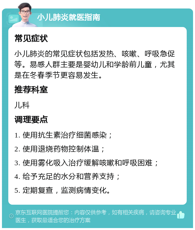 小儿肺炎就医指南 常见症状 小儿肺炎的常见症状包括发热、咳嗽、呼吸急促等。易感人群主要是婴幼儿和学龄前儿童，尤其是在冬春季节更容易发生。 推荐科室 儿科 调理要点 1. 使用抗生素治疗细菌感染； 2. 使用退烧药物控制体温； 3. 使用雾化吸入治疗缓解咳嗽和呼吸困难； 4. 给予充足的水分和营养支持； 5. 定期复查，监测病情变化。