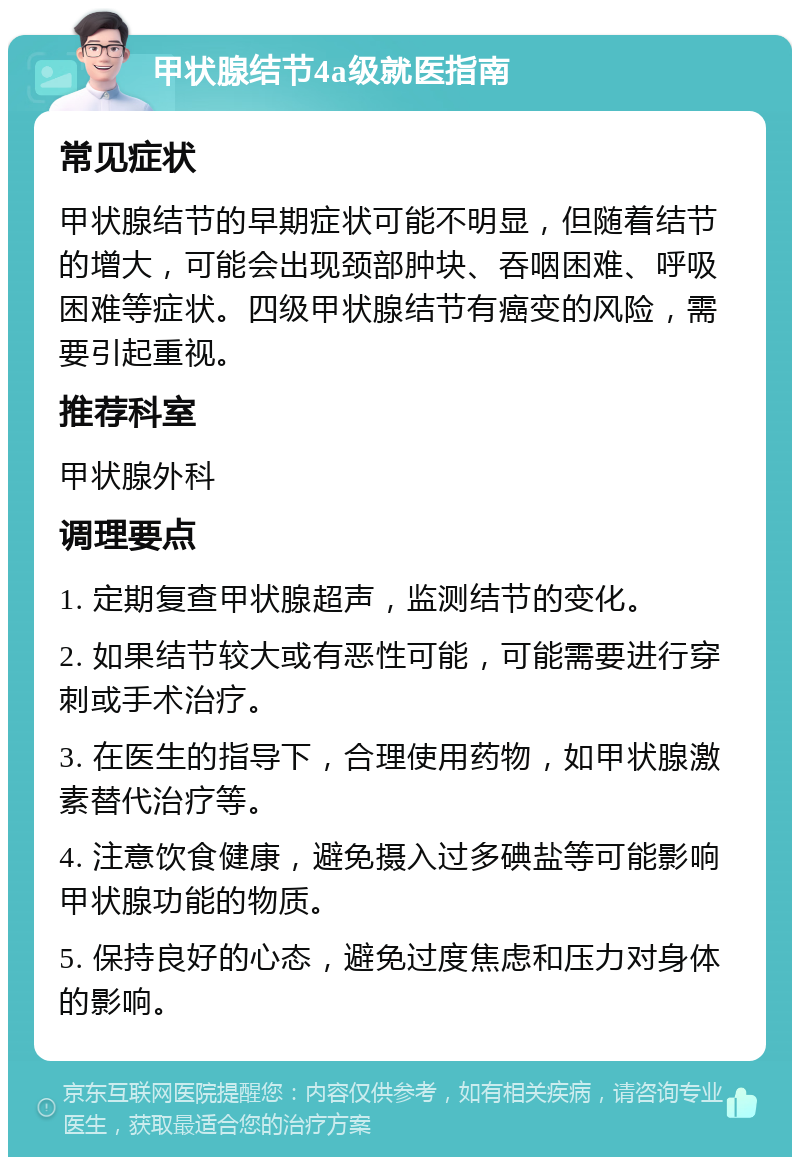 甲状腺结节4a级就医指南 常见症状 甲状腺结节的早期症状可能不明显，但随着结节的增大，可能会出现颈部肿块、吞咽困难、呼吸困难等症状。四级甲状腺结节有癌变的风险，需要引起重视。 推荐科室 甲状腺外科 调理要点 1. 定期复查甲状腺超声，监测结节的变化。 2. 如果结节较大或有恶性可能，可能需要进行穿刺或手术治疗。 3. 在医生的指导下，合理使用药物，如甲状腺激素替代治疗等。 4. 注意饮食健康，避免摄入过多碘盐等可能影响甲状腺功能的物质。 5. 保持良好的心态，避免过度焦虑和压力对身体的影响。