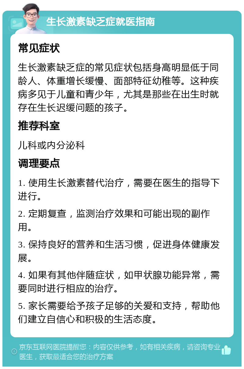 生长激素缺乏症就医指南 常见症状 生长激素缺乏症的常见症状包括身高明显低于同龄人、体重增长缓慢、面部特征幼稚等。这种疾病多见于儿童和青少年，尤其是那些在出生时就存在生长迟缓问题的孩子。 推荐科室 儿科或内分泌科 调理要点 1. 使用生长激素替代治疗，需要在医生的指导下进行。 2. 定期复查，监测治疗效果和可能出现的副作用。 3. 保持良好的营养和生活习惯，促进身体健康发展。 4. 如果有其他伴随症状，如甲状腺功能异常，需要同时进行相应的治疗。 5. 家长需要给予孩子足够的关爱和支持，帮助他们建立自信心和积极的生活态度。