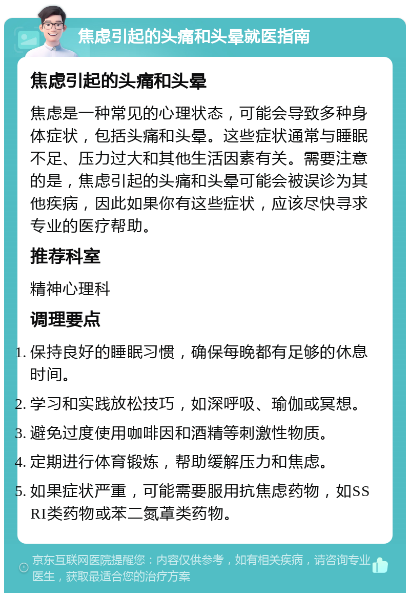 焦虑引起的头痛和头晕就医指南 焦虑引起的头痛和头晕 焦虑是一种常见的心理状态，可能会导致多种身体症状，包括头痛和头晕。这些症状通常与睡眠不足、压力过大和其他生活因素有关。需要注意的是，焦虑引起的头痛和头晕可能会被误诊为其他疾病，因此如果你有这些症状，应该尽快寻求专业的医疗帮助。 推荐科室 精神心理科 调理要点 保持良好的睡眠习惯，确保每晚都有足够的休息时间。 学习和实践放松技巧，如深呼吸、瑜伽或冥想。 避免过度使用咖啡因和酒精等刺激性物质。 定期进行体育锻炼，帮助缓解压力和焦虑。 如果症状严重，可能需要服用抗焦虑药物，如SSRI类药物或苯二氮䓬类药物。