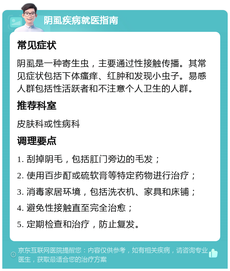 阴虱疾病就医指南 常见症状 阴虱是一种寄生虫，主要通过性接触传播。其常见症状包括下体瘙痒、红肿和发现小虫子。易感人群包括性活跃者和不注意个人卫生的人群。 推荐科室 皮肤科或性病科 调理要点 1. 刮掉阴毛，包括肛门旁边的毛发； 2. 使用百步酊或硫软膏等特定药物进行治疗； 3. 消毒家居环境，包括洗衣机、家具和床铺； 4. 避免性接触直至完全治愈； 5. 定期检查和治疗，防止复发。