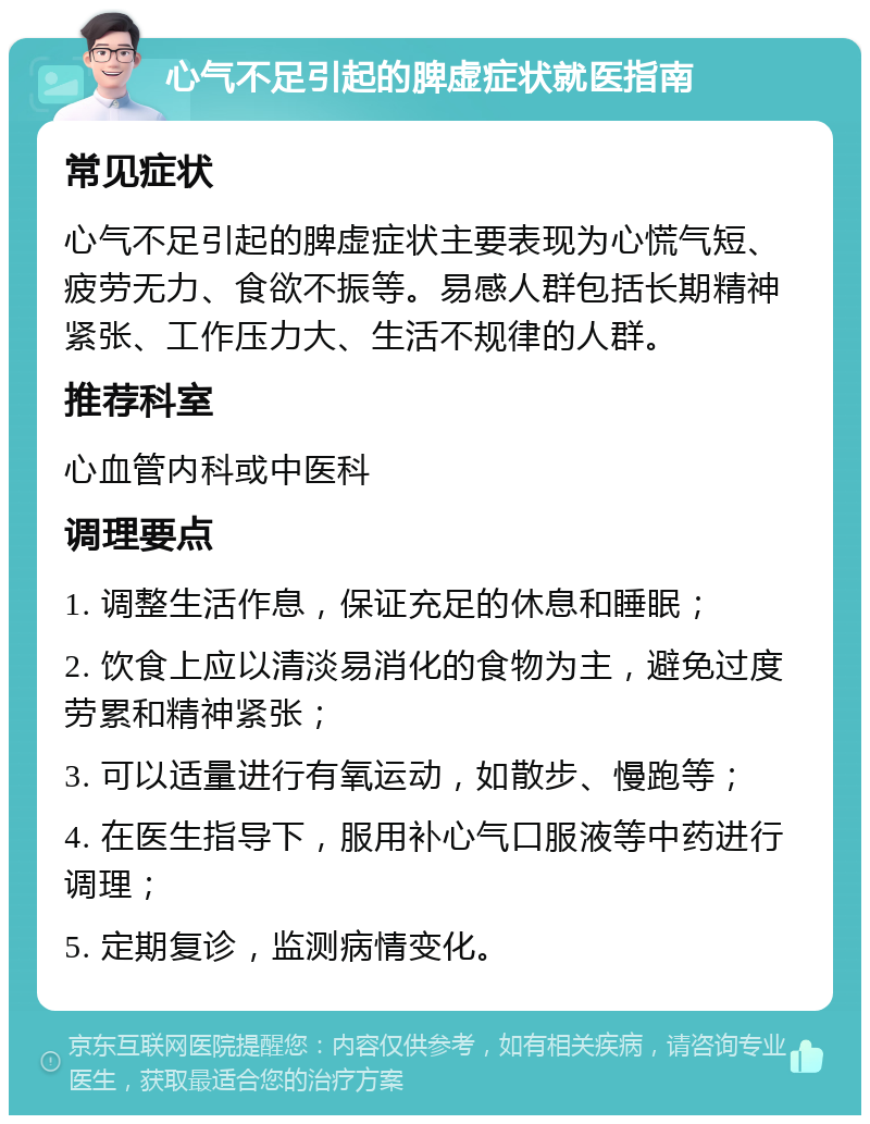 心气不足引起的脾虚症状就医指南 常见症状 心气不足引起的脾虚症状主要表现为心慌气短、疲劳无力、食欲不振等。易感人群包括长期精神紧张、工作压力大、生活不规律的人群。 推荐科室 心血管内科或中医科 调理要点 1. 调整生活作息，保证充足的休息和睡眠； 2. 饮食上应以清淡易消化的食物为主，避免过度劳累和精神紧张； 3. 可以适量进行有氧运动，如散步、慢跑等； 4. 在医生指导下，服用补心气口服液等中药进行调理； 5. 定期复诊，监测病情变化。