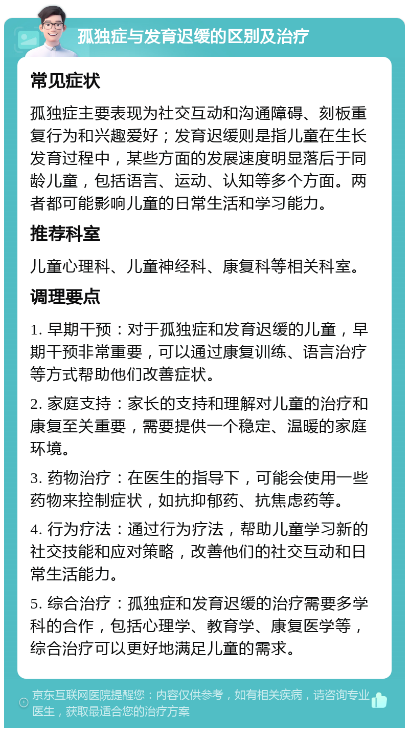 孤独症与发育迟缓的区别及治疗 常见症状 孤独症主要表现为社交互动和沟通障碍、刻板重复行为和兴趣爱好；发育迟缓则是指儿童在生长发育过程中，某些方面的发展速度明显落后于同龄儿童，包括语言、运动、认知等多个方面。两者都可能影响儿童的日常生活和学习能力。 推荐科室 儿童心理科、儿童神经科、康复科等相关科室。 调理要点 1. 早期干预：对于孤独症和发育迟缓的儿童，早期干预非常重要，可以通过康复训练、语言治疗等方式帮助他们改善症状。 2. 家庭支持：家长的支持和理解对儿童的治疗和康复至关重要，需要提供一个稳定、温暖的家庭环境。 3. 药物治疗：在医生的指导下，可能会使用一些药物来控制症状，如抗抑郁药、抗焦虑药等。 4. 行为疗法：通过行为疗法，帮助儿童学习新的社交技能和应对策略，改善他们的社交互动和日常生活能力。 5. 综合治疗：孤独症和发育迟缓的治疗需要多学科的合作，包括心理学、教育学、康复医学等，综合治疗可以更好地满足儿童的需求。