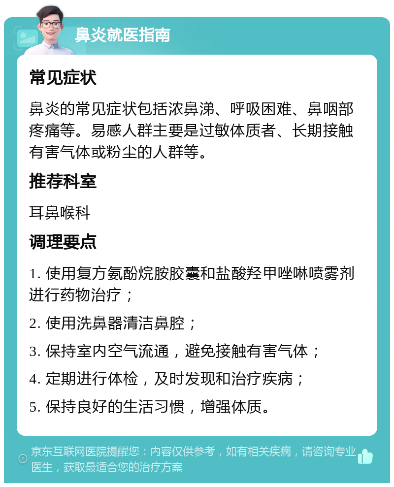 鼻炎就医指南 常见症状 鼻炎的常见症状包括浓鼻涕、呼吸困难、鼻咽部疼痛等。易感人群主要是过敏体质者、长期接触有害气体或粉尘的人群等。 推荐科室 耳鼻喉科 调理要点 1. 使用复方氨酚烷胺胶囊和盐酸羟甲唑啉喷雾剂进行药物治疗； 2. 使用洗鼻器清洁鼻腔； 3. 保持室内空气流通，避免接触有害气体； 4. 定期进行体检，及时发现和治疗疾病； 5. 保持良好的生活习惯，增强体质。