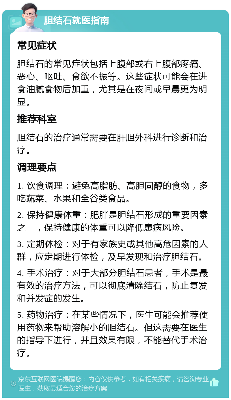 胆结石就医指南 常见症状 胆结石的常见症状包括上腹部或右上腹部疼痛、恶心、呕吐、食欲不振等。这些症状可能会在进食油腻食物后加重，尤其是在夜间或早晨更为明显。 推荐科室 胆结石的治疗通常需要在肝胆外科进行诊断和治疗。 调理要点 1. 饮食调理：避免高脂肪、高胆固醇的食物，多吃蔬菜、水果和全谷类食品。 2. 保持健康体重：肥胖是胆结石形成的重要因素之一，保持健康的体重可以降低患病风险。 3. 定期体检：对于有家族史或其他高危因素的人群，应定期进行体检，及早发现和治疗胆结石。 4. 手术治疗：对于大部分胆结石患者，手术是最有效的治疗方法，可以彻底清除结石，防止复发和并发症的发生。 5. 药物治疗：在某些情况下，医生可能会推荐使用药物来帮助溶解小的胆结石。但这需要在医生的指导下进行，并且效果有限，不能替代手术治疗。