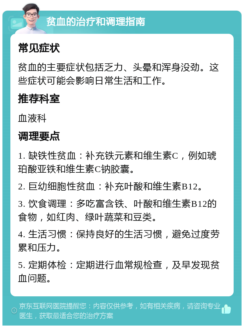 贫血的治疗和调理指南 常见症状 贫血的主要症状包括乏力、头晕和浑身没劲。这些症状可能会影响日常生活和工作。 推荐科室 血液科 调理要点 1. 缺铁性贫血：补充铁元素和维生素C，例如琥珀酸亚铁和维生素C钠胶囊。 2. 巨幼细胞性贫血：补充叶酸和维生素B12。 3. 饮食调理：多吃富含铁、叶酸和维生素B12的食物，如红肉、绿叶蔬菜和豆类。 4. 生活习惯：保持良好的生活习惯，避免过度劳累和压力。 5. 定期体检：定期进行血常规检查，及早发现贫血问题。