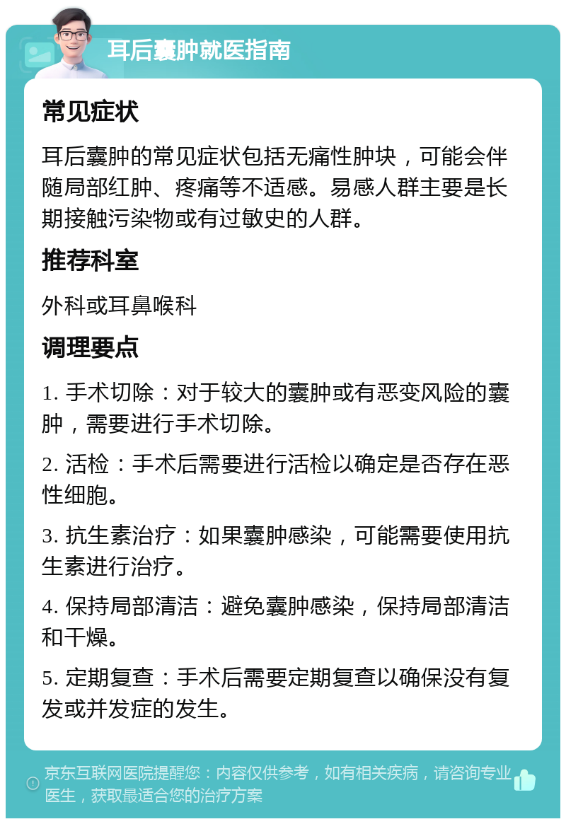 耳后囊肿就医指南 常见症状 耳后囊肿的常见症状包括无痛性肿块，可能会伴随局部红肿、疼痛等不适感。易感人群主要是长期接触污染物或有过敏史的人群。 推荐科室 外科或耳鼻喉科 调理要点 1. 手术切除：对于较大的囊肿或有恶变风险的囊肿，需要进行手术切除。 2. 活检：手术后需要进行活检以确定是否存在恶性细胞。 3. 抗生素治疗：如果囊肿感染，可能需要使用抗生素进行治疗。 4. 保持局部清洁：避免囊肿感染，保持局部清洁和干燥。 5. 定期复查：手术后需要定期复查以确保没有复发或并发症的发生。