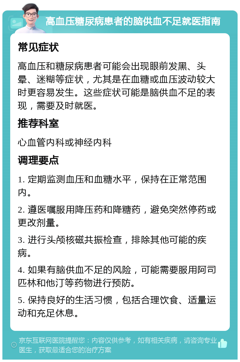 高血压糖尿病患者的脑供血不足就医指南 常见症状 高血压和糖尿病患者可能会出现眼前发黑、头晕、迷糊等症状，尤其是在血糖或血压波动较大时更容易发生。这些症状可能是脑供血不足的表现，需要及时就医。 推荐科室 心血管内科或神经内科 调理要点 1. 定期监测血压和血糖水平，保持在正常范围内。 2. 遵医嘱服用降压药和降糖药，避免突然停药或更改剂量。 3. 进行头颅核磁共振检查，排除其他可能的疾病。 4. 如果有脑供血不足的风险，可能需要服用阿司匹林和他汀等药物进行预防。 5. 保持良好的生活习惯，包括合理饮食、适量运动和充足休息。