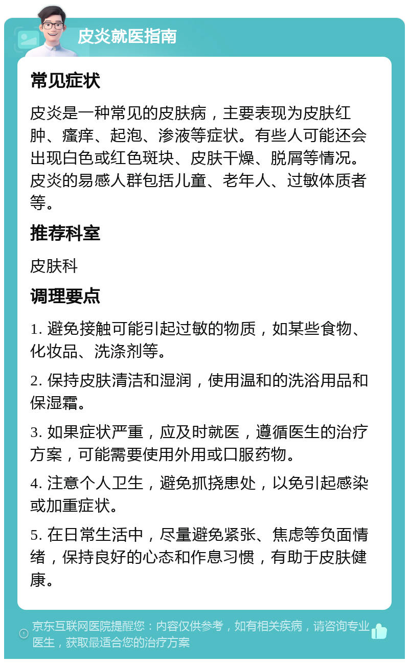 皮炎就医指南 常见症状 皮炎是一种常见的皮肤病，主要表现为皮肤红肿、瘙痒、起泡、渗液等症状。有些人可能还会出现白色或红色斑块、皮肤干燥、脱屑等情况。皮炎的易感人群包括儿童、老年人、过敏体质者等。 推荐科室 皮肤科 调理要点 1. 避免接触可能引起过敏的物质，如某些食物、化妆品、洗涤剂等。 2. 保持皮肤清洁和湿润，使用温和的洗浴用品和保湿霜。 3. 如果症状严重，应及时就医，遵循医生的治疗方案，可能需要使用外用或口服药物。 4. 注意个人卫生，避免抓挠患处，以免引起感染或加重症状。 5. 在日常生活中，尽量避免紧张、焦虑等负面情绪，保持良好的心态和作息习惯，有助于皮肤健康。