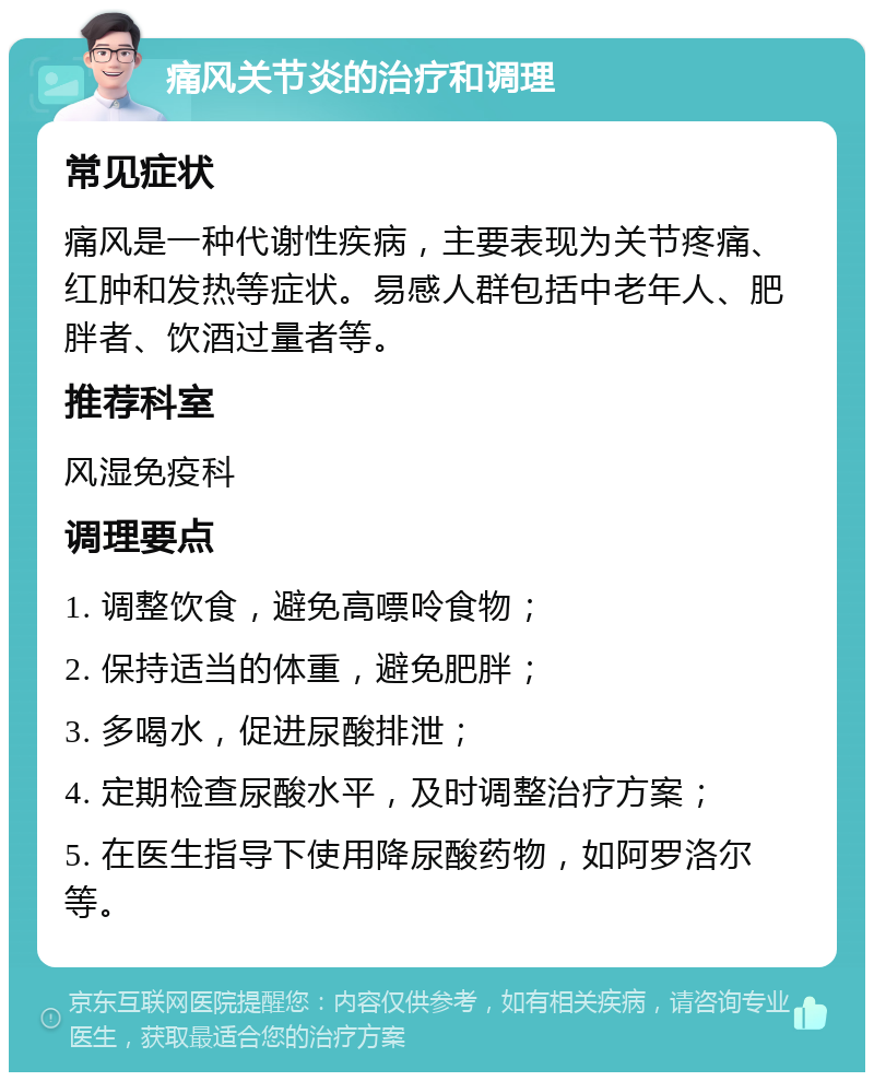 痛风关节炎的治疗和调理 常见症状 痛风是一种代谢性疾病，主要表现为关节疼痛、红肿和发热等症状。易感人群包括中老年人、肥胖者、饮酒过量者等。 推荐科室 风湿免疫科 调理要点 1. 调整饮食，避免高嘌呤食物； 2. 保持适当的体重，避免肥胖； 3. 多喝水，促进尿酸排泄； 4. 定期检查尿酸水平，及时调整治疗方案； 5. 在医生指导下使用降尿酸药物，如阿罗洛尔等。