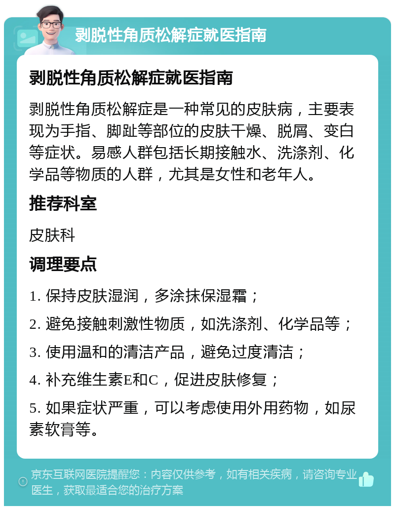 剥脱性角质松解症就医指南 剥脱性角质松解症就医指南 剥脱性角质松解症是一种常见的皮肤病，主要表现为手指、脚趾等部位的皮肤干燥、脱屑、变白等症状。易感人群包括长期接触水、洗涤剂、化学品等物质的人群，尤其是女性和老年人。 推荐科室 皮肤科 调理要点 1. 保持皮肤湿润，多涂抹保湿霜； 2. 避免接触刺激性物质，如洗涤剂、化学品等； 3. 使用温和的清洁产品，避免过度清洁； 4. 补充维生素E和C，促进皮肤修复； 5. 如果症状严重，可以考虑使用外用药物，如尿素软膏等。