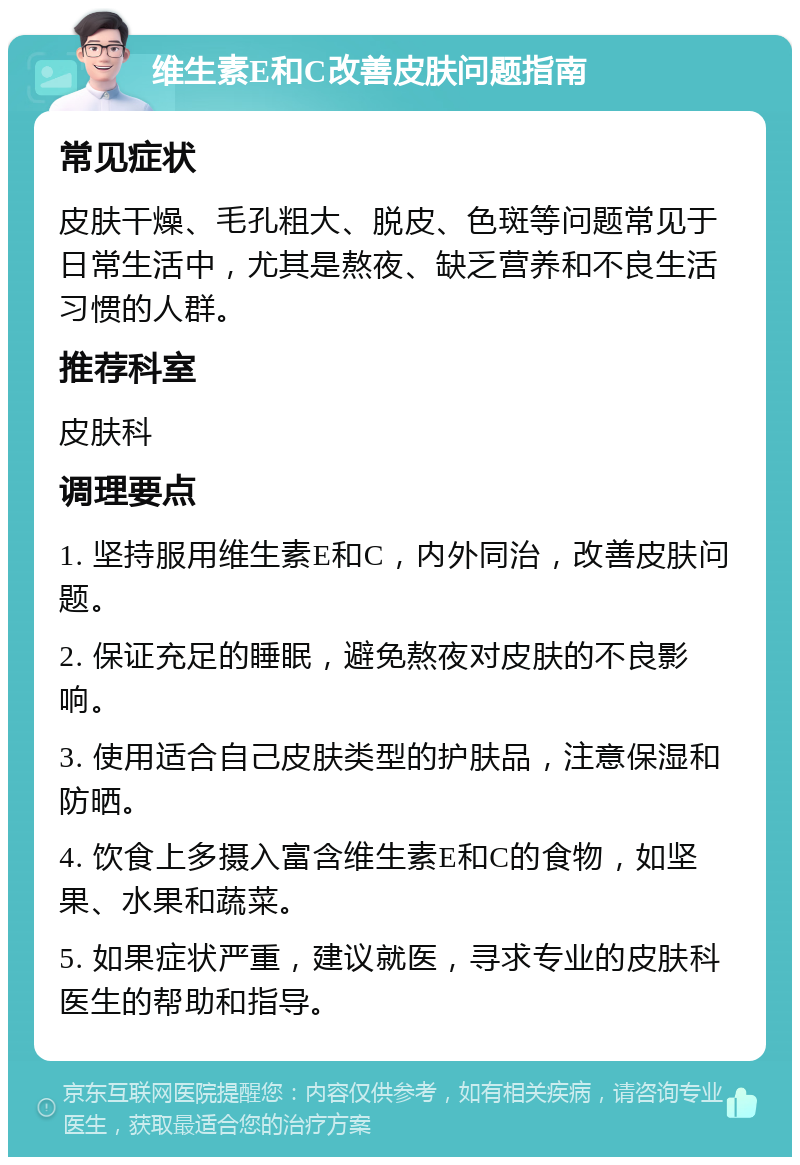 维生素E和C改善皮肤问题指南 常见症状 皮肤干燥、毛孔粗大、脱皮、色斑等问题常见于日常生活中，尤其是熬夜、缺乏营养和不良生活习惯的人群。 推荐科室 皮肤科 调理要点 1. 坚持服用维生素E和C，内外同治，改善皮肤问题。 2. 保证充足的睡眠，避免熬夜对皮肤的不良影响。 3. 使用适合自己皮肤类型的护肤品，注意保湿和防晒。 4. 饮食上多摄入富含维生素E和C的食物，如坚果、水果和蔬菜。 5. 如果症状严重，建议就医，寻求专业的皮肤科医生的帮助和指导。