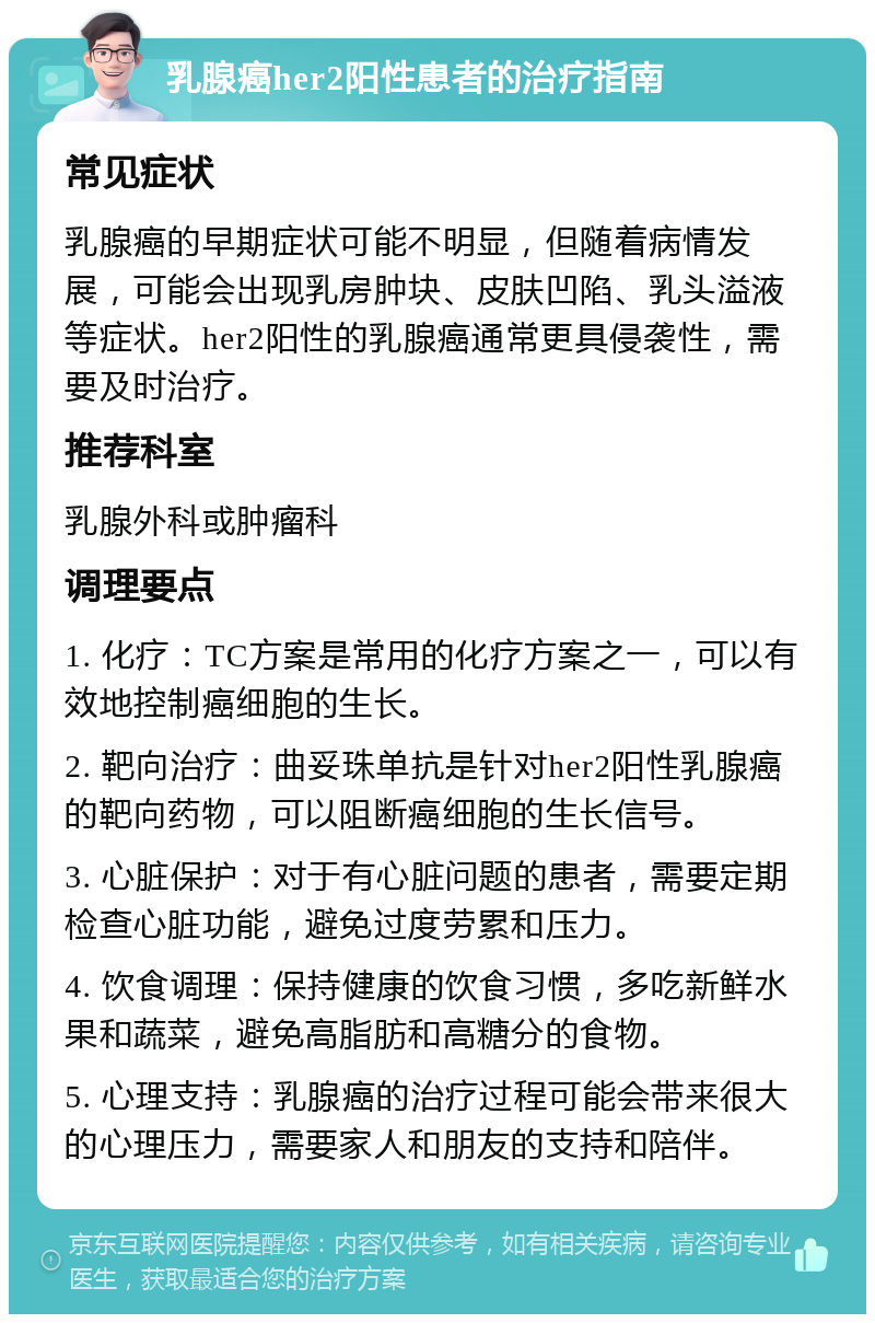 乳腺癌her2阳性患者的治疗指南 常见症状 乳腺癌的早期症状可能不明显，但随着病情发展，可能会出现乳房肿块、皮肤凹陷、乳头溢液等症状。her2阳性的乳腺癌通常更具侵袭性，需要及时治疗。 推荐科室 乳腺外科或肿瘤科 调理要点 1. 化疗：TC方案是常用的化疗方案之一，可以有效地控制癌细胞的生长。 2. 靶向治疗：曲妥珠单抗是针对her2阳性乳腺癌的靶向药物，可以阻断癌细胞的生长信号。 3. 心脏保护：对于有心脏问题的患者，需要定期检查心脏功能，避免过度劳累和压力。 4. 饮食调理：保持健康的饮食习惯，多吃新鲜水果和蔬菜，避免高脂肪和高糖分的食物。 5. 心理支持：乳腺癌的治疗过程可能会带来很大的心理压力，需要家人和朋友的支持和陪伴。