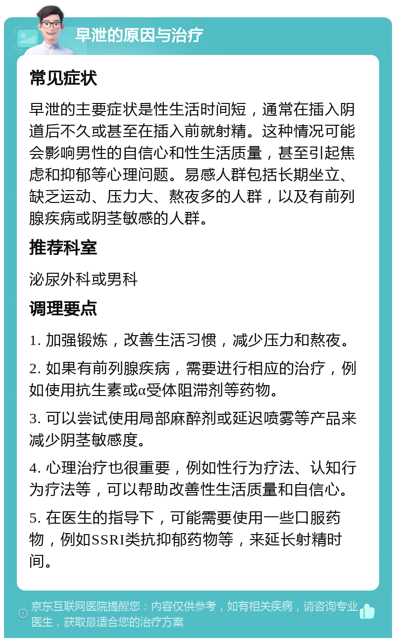 早泄的原因与治疗 常见症状 早泄的主要症状是性生活时间短，通常在插入阴道后不久或甚至在插入前就射精。这种情况可能会影响男性的自信心和性生活质量，甚至引起焦虑和抑郁等心理问题。易感人群包括长期坐立、缺乏运动、压力大、熬夜多的人群，以及有前列腺疾病或阴茎敏感的人群。 推荐科室 泌尿外科或男科 调理要点 1. 加强锻炼，改善生活习惯，减少压力和熬夜。 2. 如果有前列腺疾病，需要进行相应的治疗，例如使用抗生素或α受体阻滞剂等药物。 3. 可以尝试使用局部麻醉剂或延迟喷雾等产品来减少阴茎敏感度。 4. 心理治疗也很重要，例如性行为疗法、认知行为疗法等，可以帮助改善性生活质量和自信心。 5. 在医生的指导下，可能需要使用一些口服药物，例如SSRI类抗抑郁药物等，来延长射精时间。