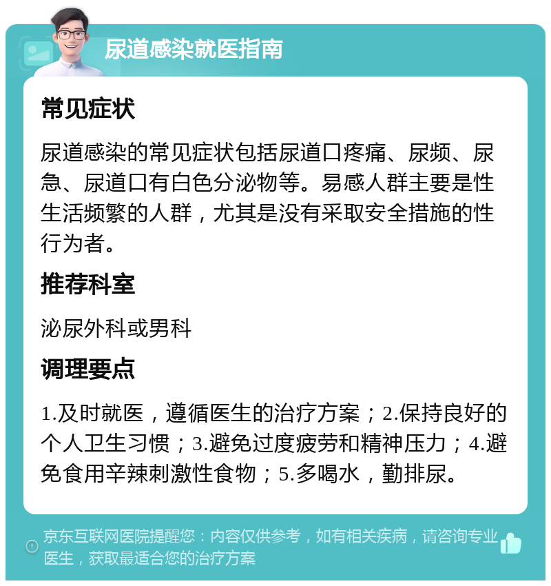 尿道感染就医指南 常见症状 尿道感染的常见症状包括尿道口疼痛、尿频、尿急、尿道口有白色分泌物等。易感人群主要是性生活频繁的人群，尤其是没有采取安全措施的性行为者。 推荐科室 泌尿外科或男科 调理要点 1.及时就医，遵循医生的治疗方案；2.保持良好的个人卫生习惯；3.避免过度疲劳和精神压力；4.避免食用辛辣刺激性食物；5.多喝水，勤排尿。