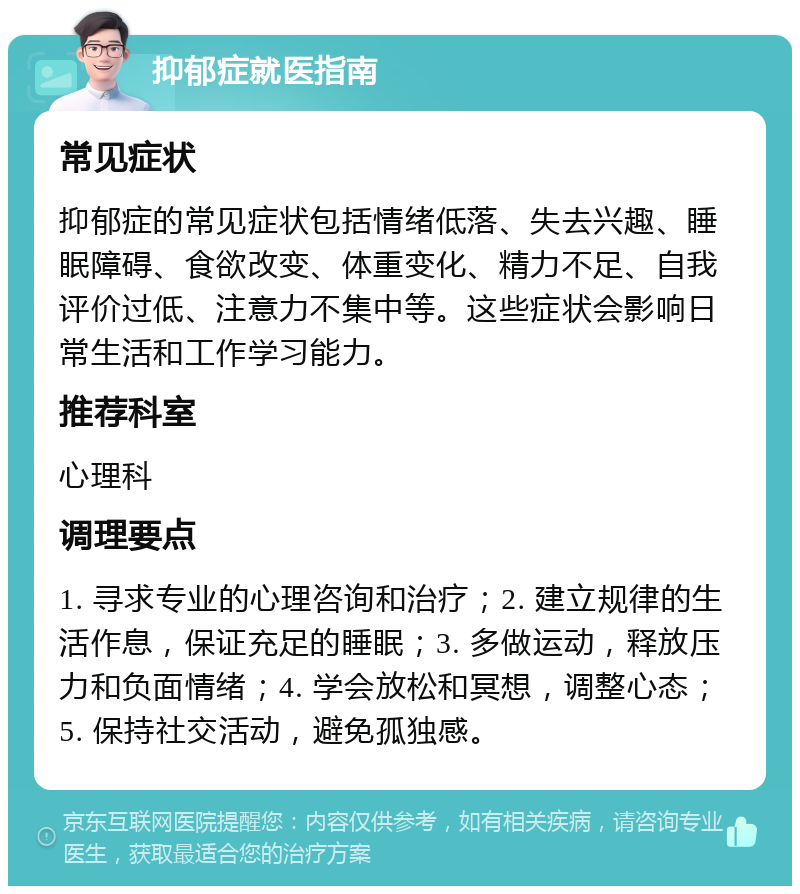 抑郁症就医指南 常见症状 抑郁症的常见症状包括情绪低落、失去兴趣、睡眠障碍、食欲改变、体重变化、精力不足、自我评价过低、注意力不集中等。这些症状会影响日常生活和工作学习能力。 推荐科室 心理科 调理要点 1. 寻求专业的心理咨询和治疗；2. 建立规律的生活作息，保证充足的睡眠；3. 多做运动，释放压力和负面情绪；4. 学会放松和冥想，调整心态；5. 保持社交活动，避免孤独感。