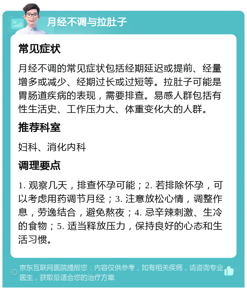 月经不调与拉肚子 常见症状 月经不调的常见症状包括经期延迟或提前、经量增多或减少、经期过长或过短等。拉肚子可能是胃肠道疾病的表现，需要排查。易感人群包括有性生活史、工作压力大、体重变化大的人群。 推荐科室 妇科、消化内科 调理要点 1. 观察几天，排查怀孕可能；2. 若排除怀孕，可以考虑用药调节月经；3. 注意放松心情，调整作息，劳逸结合，避免熬夜；4. 忌辛辣刺激、生冷的食物；5. 适当释放压力，保持良好的心态和生活习惯。