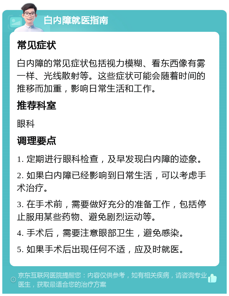 白内障就医指南 常见症状 白内障的常见症状包括视力模糊、看东西像有雾一样、光线散射等。这些症状可能会随着时间的推移而加重，影响日常生活和工作。 推荐科室 眼科 调理要点 1. 定期进行眼科检查，及早发现白内障的迹象。 2. 如果白内障已经影响到日常生活，可以考虑手术治疗。 3. 在手术前，需要做好充分的准备工作，包括停止服用某些药物、避免剧烈运动等。 4. 手术后，需要注意眼部卫生，避免感染。 5. 如果手术后出现任何不适，应及时就医。