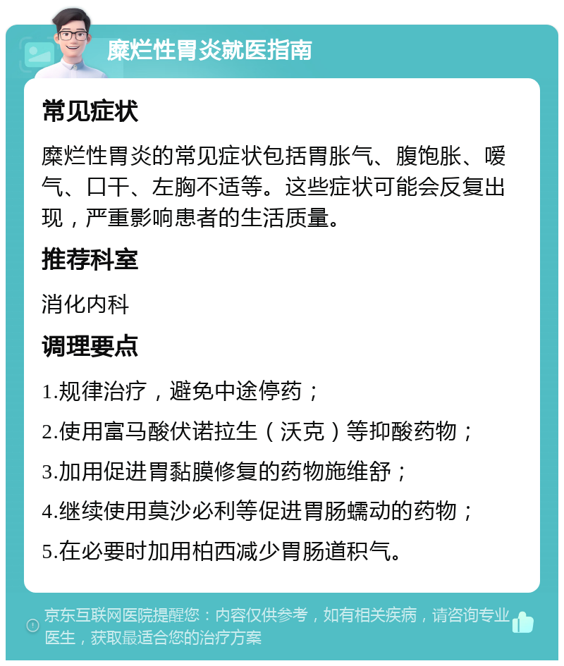 糜烂性胃炎就医指南 常见症状 糜烂性胃炎的常见症状包括胃胀气、腹饱胀、嗳气、口干、左胸不适等。这些症状可能会反复出现，严重影响患者的生活质量。 推荐科室 消化内科 调理要点 1.规律治疗，避免中途停药； 2.使用富马酸伏诺拉生（沃克）等抑酸药物； 3.加用促进胃黏膜修复的药物施维舒； 4.继续使用莫沙必利等促进胃肠蠕动的药物； 5.在必要时加用柏西减少胃肠道积气。