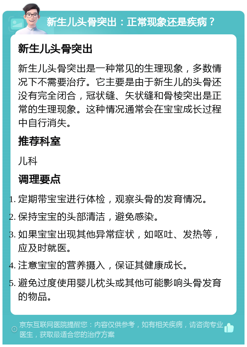 新生儿头骨突出：正常现象还是疾病？ 新生儿头骨突出 新生儿头骨突出是一种常见的生理现象，多数情况下不需要治疗。它主要是由于新生儿的头骨还没有完全闭合，冠状缝、矢状缝和骨棱突出是正常的生理现象。这种情况通常会在宝宝成长过程中自行消失。 推荐科室 儿科 调理要点 定期带宝宝进行体检，观察头骨的发育情况。 保持宝宝的头部清洁，避免感染。 如果宝宝出现其他异常症状，如呕吐、发热等，应及时就医。 注意宝宝的营养摄入，保证其健康成长。 避免过度使用婴儿枕头或其他可能影响头骨发育的物品。