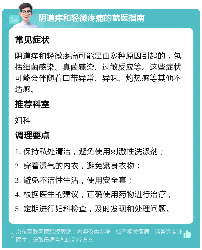 阴道痒和轻微疼痛的就医指南 常见症状 阴道痒和轻微疼痛可能是由多种原因引起的，包括细菌感染、真菌感染、过敏反应等。这些症状可能会伴随着白带异常、异味、灼热感等其他不适感。 推荐科室 妇科 调理要点 1. 保持私处清洁，避免使用刺激性洗涤剂； 2. 穿着透气的内衣，避免紧身衣物； 3. 避免不洁性生活，使用安全套； 4. 根据医生的建议，正确使用药物进行治疗； 5. 定期进行妇科检查，及时发现和处理问题。