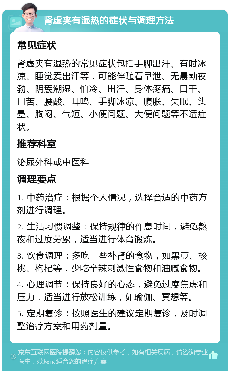 肾虚夹有湿热的症状与调理方法 常见症状 肾虚夹有湿热的常见症状包括手脚出汗、有时冰凉、睡觉爱出汗等，可能伴随着早泄、无晨勃夜勃、阴囊潮湿、怕冷、出汗、身体疼痛、口干、口苦、腰酸、耳鸣、手脚冰凉、腹胀、失眠、头晕、胸闷、气短、小便问题、大便问题等不适症状。 推荐科室 泌尿外科或中医科 调理要点 1. 中药治疗：根据个人情况，选择合适的中药方剂进行调理。 2. 生活习惯调整：保持规律的作息时间，避免熬夜和过度劳累，适当进行体育锻炼。 3. 饮食调理：多吃一些补肾的食物，如黑豆、核桃、枸杞等，少吃辛辣刺激性食物和油腻食物。 4. 心理调节：保持良好的心态，避免过度焦虑和压力，适当进行放松训练，如瑜伽、冥想等。 5. 定期复诊：按照医生的建议定期复诊，及时调整治疗方案和用药剂量。