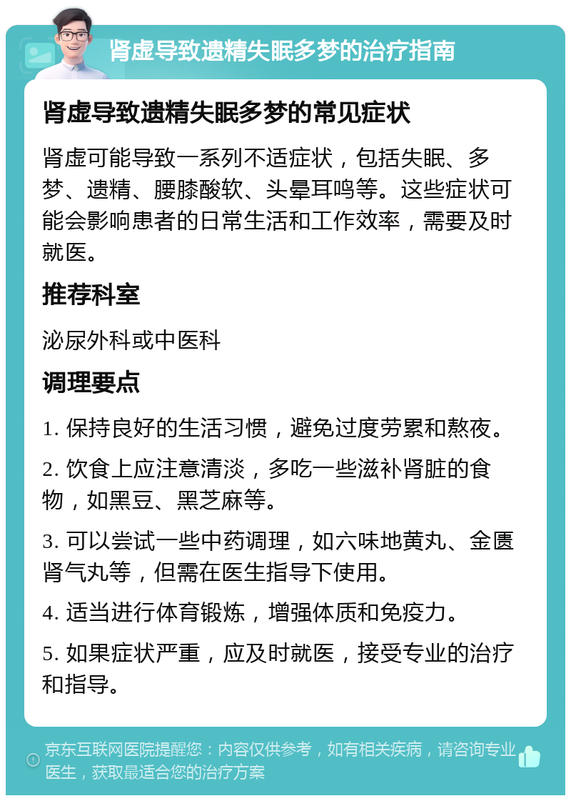 肾虚导致遗精失眠多梦的治疗指南 肾虚导致遗精失眠多梦的常见症状 肾虚可能导致一系列不适症状，包括失眠、多梦、遗精、腰膝酸软、头晕耳鸣等。这些症状可能会影响患者的日常生活和工作效率，需要及时就医。 推荐科室 泌尿外科或中医科 调理要点 1. 保持良好的生活习惯，避免过度劳累和熬夜。 2. 饮食上应注意清淡，多吃一些滋补肾脏的食物，如黑豆、黑芝麻等。 3. 可以尝试一些中药调理，如六味地黄丸、金匮肾气丸等，但需在医生指导下使用。 4. 适当进行体育锻炼，增强体质和免疫力。 5. 如果症状严重，应及时就医，接受专业的治疗和指导。