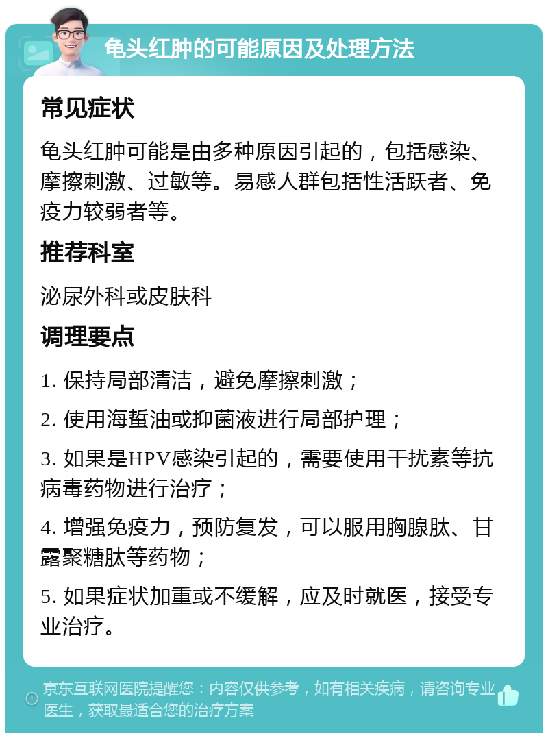 龟头红肿的可能原因及处理方法 常见症状 龟头红肿可能是由多种原因引起的，包括感染、摩擦刺激、过敏等。易感人群包括性活跃者、免疫力较弱者等。 推荐科室 泌尿外科或皮肤科 调理要点 1. 保持局部清洁，避免摩擦刺激； 2. 使用海蜇油或抑菌液进行局部护理； 3. 如果是HPV感染引起的，需要使用干扰素等抗病毒药物进行治疗； 4. 增强免疫力，预防复发，可以服用胸腺肽、甘露聚糖肽等药物； 5. 如果症状加重或不缓解，应及时就医，接受专业治疗。