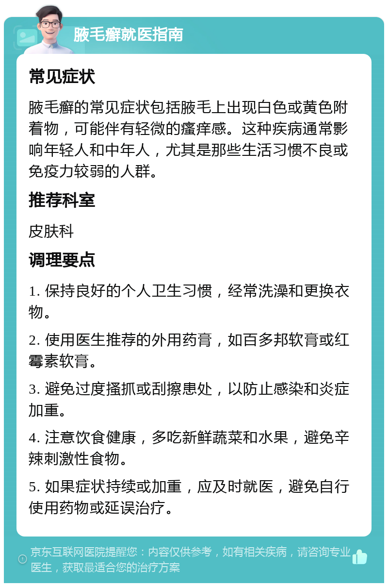 腋毛癣就医指南 常见症状 腋毛癣的常见症状包括腋毛上出现白色或黄色附着物，可能伴有轻微的瘙痒感。这种疾病通常影响年轻人和中年人，尤其是那些生活习惯不良或免疫力较弱的人群。 推荐科室 皮肤科 调理要点 1. 保持良好的个人卫生习惯，经常洗澡和更换衣物。 2. 使用医生推荐的外用药膏，如百多邦软膏或红霉素软膏。 3. 避免过度搔抓或刮擦患处，以防止感染和炎症加重。 4. 注意饮食健康，多吃新鲜蔬菜和水果，避免辛辣刺激性食物。 5. 如果症状持续或加重，应及时就医，避免自行使用药物或延误治疗。