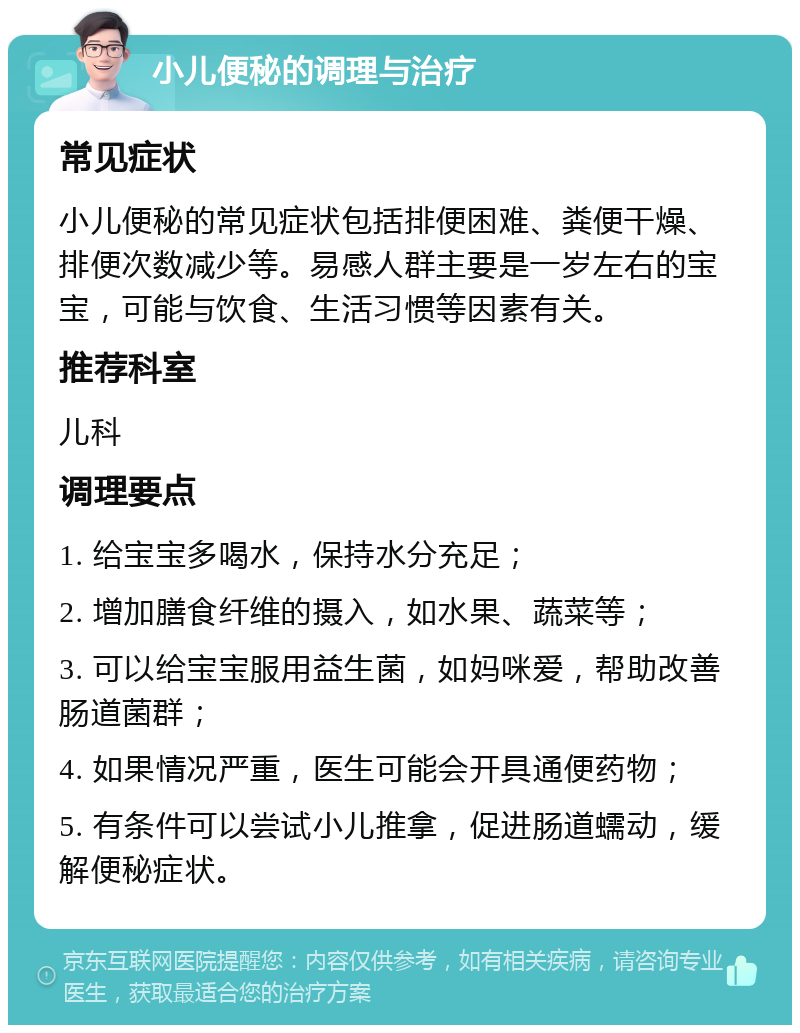 小儿便秘的调理与治疗 常见症状 小儿便秘的常见症状包括排便困难、粪便干燥、排便次数减少等。易感人群主要是一岁左右的宝宝，可能与饮食、生活习惯等因素有关。 推荐科室 儿科 调理要点 1. 给宝宝多喝水，保持水分充足； 2. 增加膳食纤维的摄入，如水果、蔬菜等； 3. 可以给宝宝服用益生菌，如妈咪爱，帮助改善肠道菌群； 4. 如果情况严重，医生可能会开具通便药物； 5. 有条件可以尝试小儿推拿，促进肠道蠕动，缓解便秘症状。