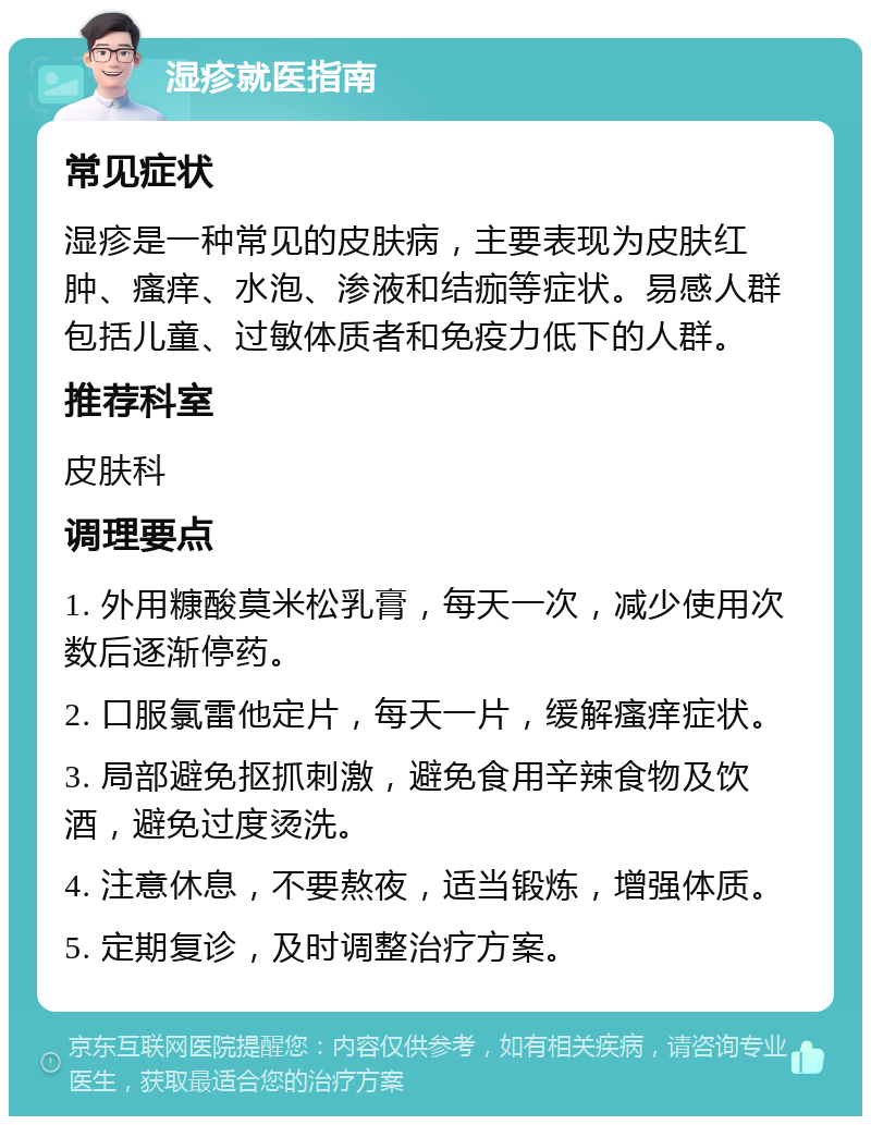 湿疹就医指南 常见症状 湿疹是一种常见的皮肤病，主要表现为皮肤红肿、瘙痒、水泡、渗液和结痂等症状。易感人群包括儿童、过敏体质者和免疫力低下的人群。 推荐科室 皮肤科 调理要点 1. 外用糠酸莫米松乳膏，每天一次，减少使用次数后逐渐停药。 2. 口服氯雷他定片，每天一片，缓解瘙痒症状。 3. 局部避免抠抓刺激，避免食用辛辣食物及饮酒，避免过度烫洗。 4. 注意休息，不要熬夜，适当锻炼，增强体质。 5. 定期复诊，及时调整治疗方案。