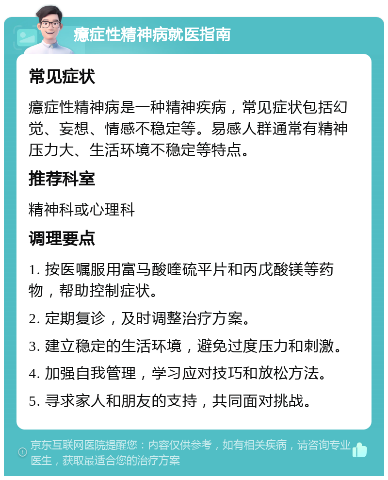 癔症性精神病就医指南 常见症状 癔症性精神病是一种精神疾病，常见症状包括幻觉、妄想、情感不稳定等。易感人群通常有精神压力大、生活环境不稳定等特点。 推荐科室 精神科或心理科 调理要点 1. 按医嘱服用富马酸喹硫平片和丙戊酸镁等药物，帮助控制症状。 2. 定期复诊，及时调整治疗方案。 3. 建立稳定的生活环境，避免过度压力和刺激。 4. 加强自我管理，学习应对技巧和放松方法。 5. 寻求家人和朋友的支持，共同面对挑战。